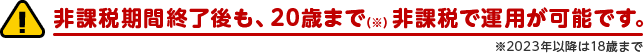！非課税期間終了後も、20歳まで（※）非課税で運用が可能です。※2023年以降は18歳まで