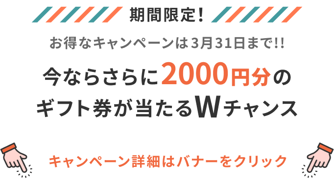 期間限定！ お得なキャンペーンは3月末まで!! 今ならさらに2000円分のギフトが当たるWチャンス キャンペーン詳細はバナーをクリック
