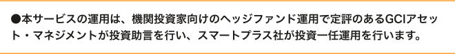本サービスの運用は、機関投資家向けのヘッジファンド運用で定評のあるGCIアセット・マネジメントが投資助言を行い、スマートプラス社が投資一任運用を行います。