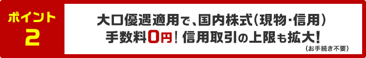 ポイント2 大口優遇適用で国内株式（現物・信用）手数料0円！信用取引の上限も拡大！（お手続き不要）