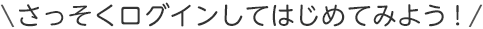 さっそくログインしてはじめてみよう！