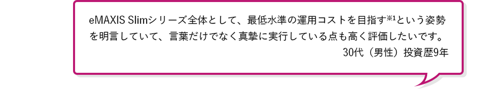 eMAXIS Slimシリーズ全体として、最低水準の運用コストを目指す※1という姿勢を明言していて、言葉だけでなく真摯に実行している点も高く評価したいです。30代(男性)投資歴5年