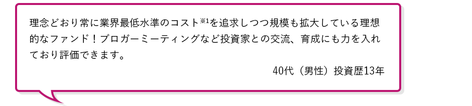理念どおり常に業界最低水準のコスト※1を追求しつつ規模も拡大している理想的なファンド!ブロガーミーティングなど投資家との交流、育成にも力を入れており評価できます。40代(男性)投資歴13年
