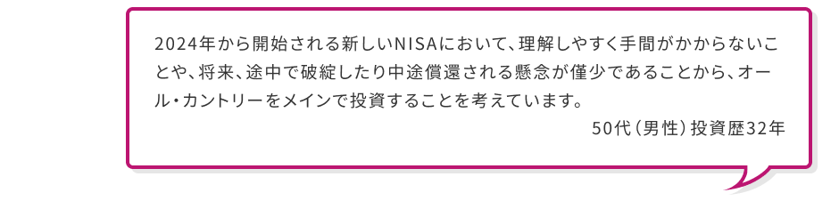 2024年から開始される新しいNISAにおいて、理解しやすく手間がかからないことや、将来、途中で破綻したり中途償還される懸念が僅少であることから、オール・カントリーをメインで投資することを考えています。 50代 (男性) 投資歴32年