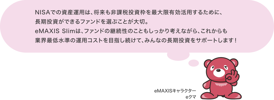 NISAでの資産運用は、将来も非課税投資枠を最大限有効活用するために、長期投資ができるファンドを選ぶことが大切。eMAXIS Slimは、ファンドの継続性のこともしっかり考えながら、これからも業界最低水準の運用コストを目指し続けて、みんなの長期投資をサポートします! eMAXIS キャラクター eクマ