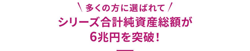 多くの方に選ばれて シリーズ合計純資産総額が6兆円を突破!