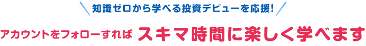 知識ゼロから学べる投資デビューを応援！アカウントをフォローすればスキマ時間に楽しく学べます