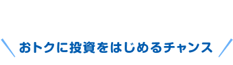 おトクに投資をはじめるチャンス