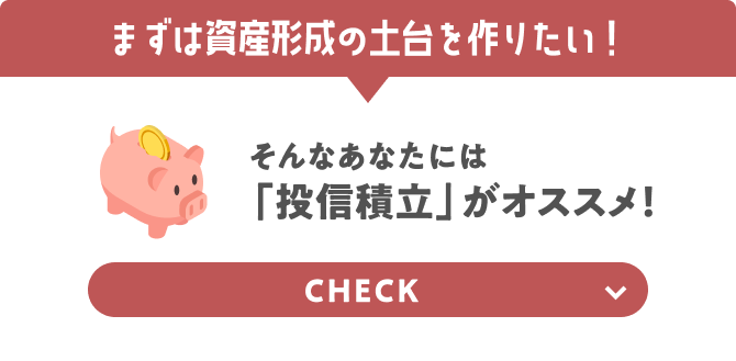 まずは資産形成の土台を作りたい！ そんなあなたには「投信積立」がオススメ！ CHECK