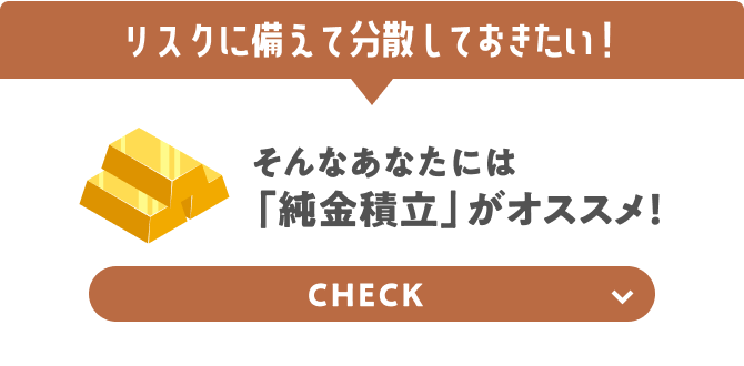 リスクに備えて分散しておきたい！ そんなあなたには「純金積立」がオススメ！ CHECK