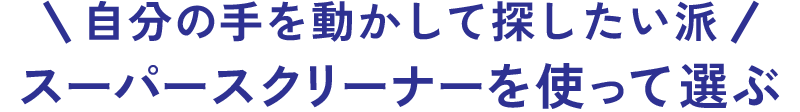 自分の手を動かして探したい派 スーパースクリーナーを使って選ぶ
