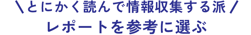 とにかく読んで情報収集する派 レポートを参考に選ぶ