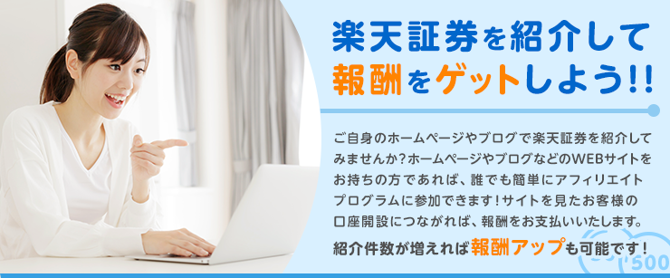 ご自身のホームページやブログで楽天証券を紹介してみませんか？ホームページやブログなどのWEBサイトをお持ちの方であれば、誰でも簡単にアフィリエイトプログラムに参加できます！サイトを見たお客様の口座開設につながれば、報酬をお支払いいたします。紹介件数が増えれば報酬アップも可能です！