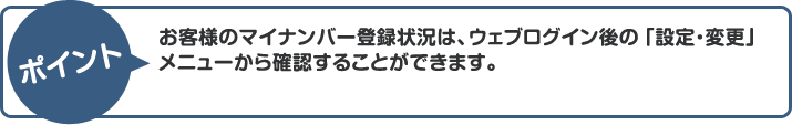 ポイント：お客様のマイナンバー登録状況は、ウェブログイン後の「設定・変更」メニューから確認することができます。