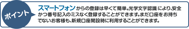 ポイント：スマートフォンからの登録は早くて簡単。光学文字認識により、安全かつ番号記入のミスなく登録することができます。まだ口座をお持ちでないお客様も、新規口座開設時に利用することができます。