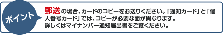 ポイント：郵送の場合、カードのコピーをお送りください。「通知カード」と「個人番号カード」では、コピーが必要な面が異なります。詳しくはマイナンバー通知届出書をご覧ください。