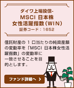 【ダイワ上場投信-MSCI日本株女性活躍指数（WIN）/ 証券コード：1652】信託財産の1口当たりの純資産額の変動率を「MSCI日本株女性活躍指数」の変動率に一致させることを目的とします。ファンド詳細へ