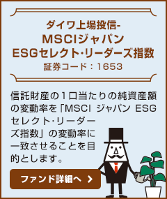 【ダイワ上場投信-MSCIジャパンESGセレクト・リーダーズ指数 / 証券コード：1653】信託財産の1口当たりの純資産額の変動率を「MSCIジャパンESGセレクト･リーダーズ指数」の変動率に一致させることを目的とします。ファンド詳細へ