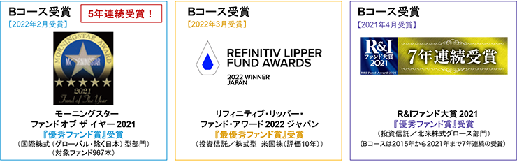 【モーニングスター ファンド オブ ザ イヤー 2021『優秀ファンド賞』受賞（国際株式 （グローバル・除く日本） 型部門）（対象ファンド967本）】Bコース受賞（2022年2月受賞）5年連続受賞！【リフィニティブ・リッパー・ファンド・アワード 2022 ジャパン『最優秀ファンド賞』受賞（投資信託／株式型　米国株（評価10年））】Bコース受賞（2022年3月受賞）【R&Iファンド大賞 2021『優秀ファンド賞』受賞（投資信託／北米株式グロース部門）（Bコースは2015年から2021年まで7年連続の受賞）】Bコース受賞（2021年4月受賞）