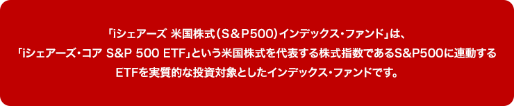 「iシェアーズ 米国株式（Ｓ＆Ｐ500）インデックス・ファンド」は、「iシェアーズ・コア S＆P 500 ETF」という米国株式を代表する株式指数であるS&P500に連動するETFを実質的な投資対象としたインデックス・ファンドです。