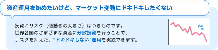 【資産運用を始めたいけど、マーケット変動にドキドキしたくない】投資にリスク（値動きの大きさ）はつきものです。世界各国のさまざまな資産に分散投資を行うことで、リスクを抑えた、”ドキドキしない”運用を実践できます。