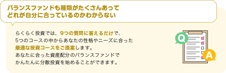 【バランスファンドも種類がたくさんあってどれが自分に合っているのかわからない】らくらく投資では、9つの質問に答えるだけで、5つのコースの中からあなたの性格やニーズに合った最適な投資コースをご提案します。あなたに合った資産配分のバランスファンドでかんたんに分散投資を始めることができます。