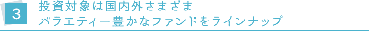 3.投資対象は国内外さまざま バラエティー豊かなファンドをラインナップ