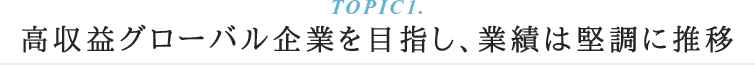TOPIC1.高収益グローバル企業を目指し業績は堅調推移